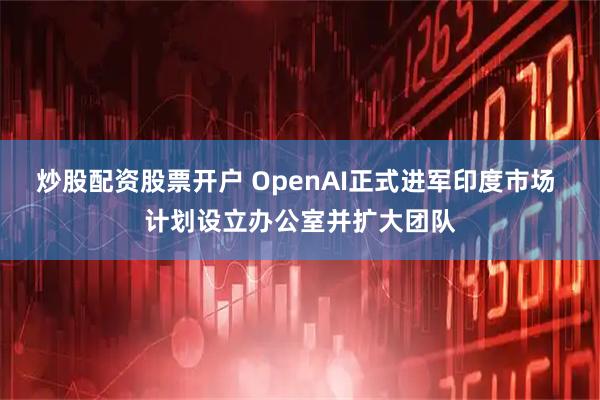 炒股配资股票开户 OpenAI正式进军印度市场 计划设立办公室并扩大团队