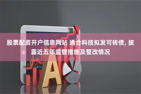 股票配资开户信息网站 通合科技拟发可转债, 披露近五年监管措施及整改情况