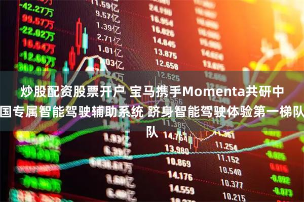 炒股配资股票开户 宝马携手Momenta共研中国专属智能驾驶辅助系统 跻身智能驾驶体验第一梯队