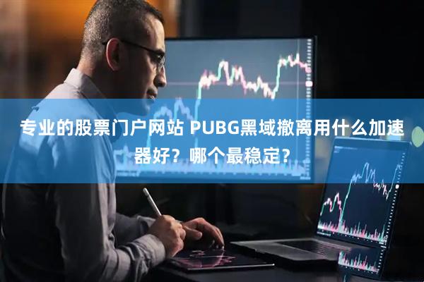 专业的股票门户网站 PUBG黑域撤离用什么加速器好？哪个最稳定？