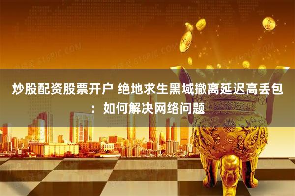 炒股配资股票开户 绝地求生黑域撤离延迟高丢包：如何解决网络问题