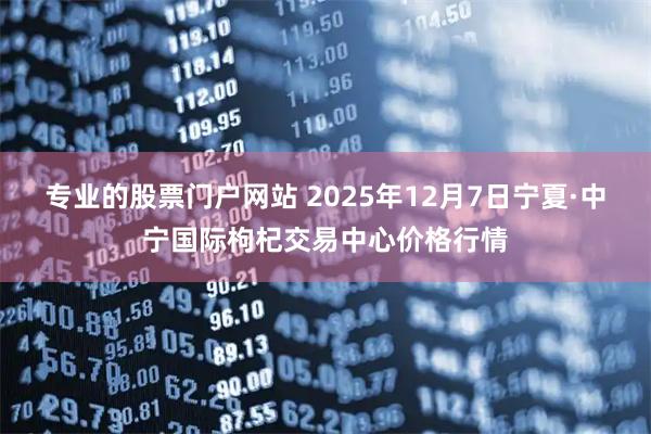 专业的股票门户网站 2025年12月7日宁夏·中宁国际枸杞交易中心价格行情