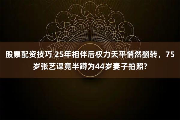 股票配资技巧 25年相伴后权力天平悄然翻转，75岁张艺谋竟半蹲为44岁妻子拍照?