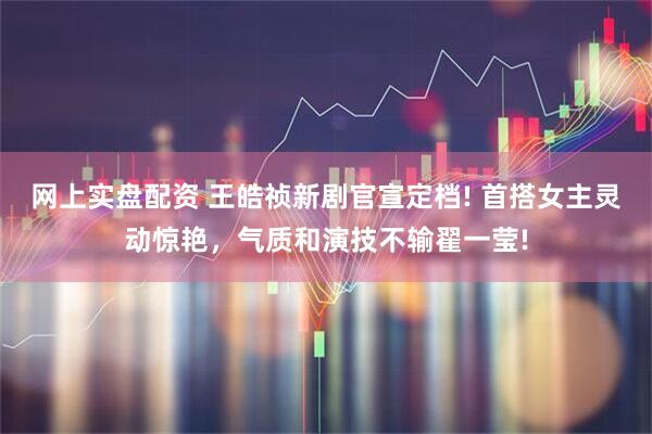 网上实盘配资 王皓祯新剧官宣定档! 首搭女主灵动惊艳，气质和演技不输翟一莹!