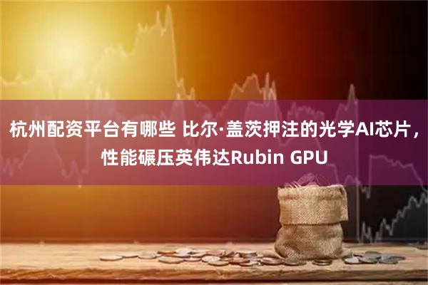 杭州配资平台有哪些 比尔·盖茨押注的光学AI芯片，性能碾压英伟达Rubin GPU