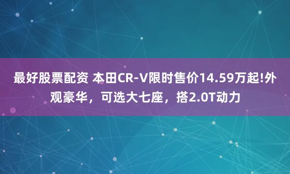最好股票配资 本田CR-V限时售价14.59万起!外观豪华，可选大七座，搭2.0T动力