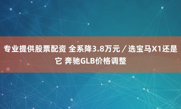 专业提供股票配资 全系降3.8万元／选宝马X1还是它 奔驰GLB价格调整