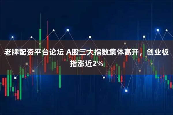 老牌配资平台论坛 A股三大指数集体高开，创业板指涨近2%