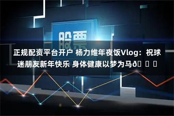 正规配资平台开户 杨力维年夜饭Vlog：祝球迷朋友新年快乐 身体健康以梦为马🐎