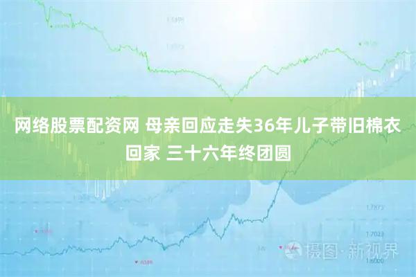 网络股票配资网 母亲回应走失36年儿子带旧棉衣回家 三十六年终团圆