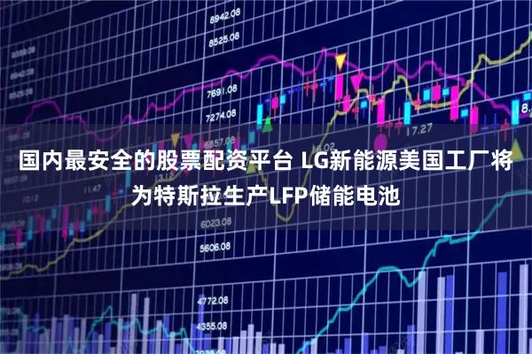 国内最安全的股票配资平台 LG新能源美国工厂将为特斯拉生产LFP储能电池