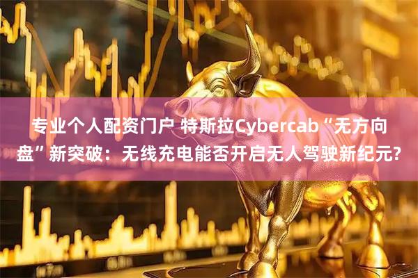 专业个人配资门户 特斯拉Cybercab“无方向盘”新突破:无线充电能否开启无人驾驶新纪元?