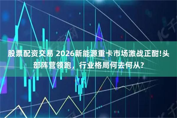 股票配资交易 2026新能源重卡市场激战正酣!头部阵营领跑，行业格局何去何从?