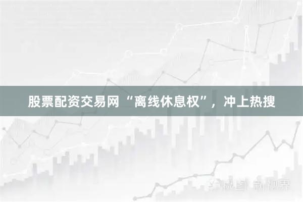 股票配资交易网 “离线休息权”，冲上热搜