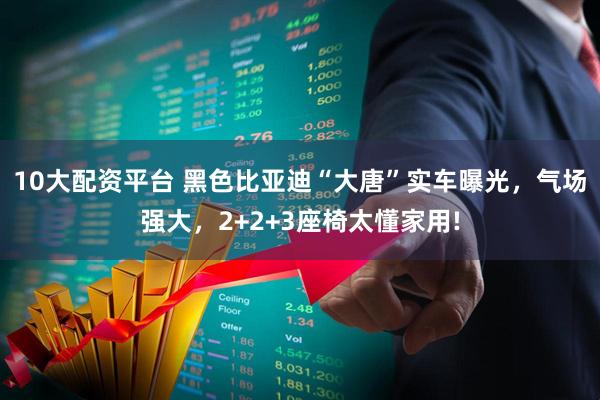 10大配资平台 黑色比亚迪“大唐”实车曝光，气场强大，2+2+3座椅太懂家用!