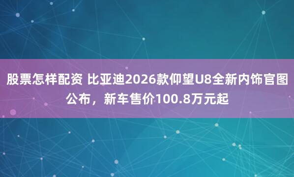 股票怎样配资 比亚迪2026款仰望U8全新内饰官图公布，新车售价100.8万元起