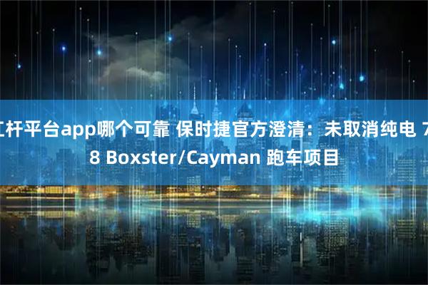 杠杆平台app哪个可靠 保时捷官方澄清：未取消纯电 718 Boxster/Cayman 跑车项目