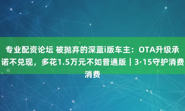专业配资论坛 被抛弃的深蓝i版车主:OTA升级承诺不兑现,多花1.5万元不如普通版|3·15守护消费
