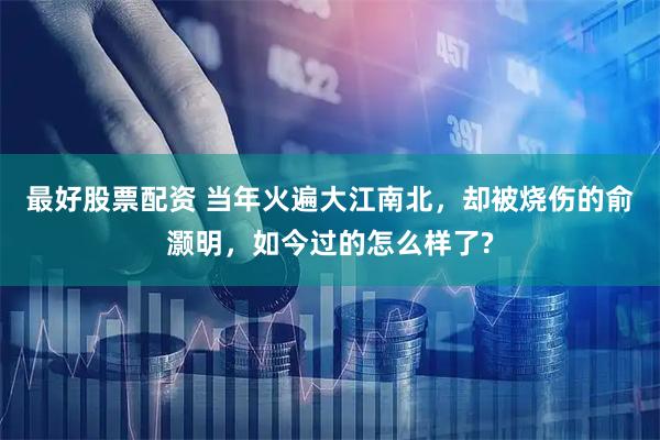 最好股票配资 当年火遍大江南北，却被烧伤的俞灏明，如今过的怎么样了?