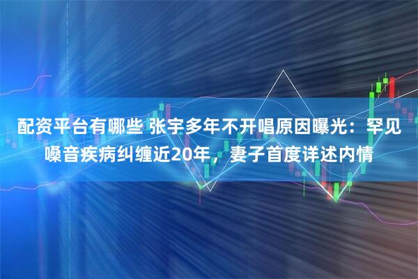 配资平台有哪些 张宇多年不开唱原因曝光：罕见嗓音疾病纠缠近20年，妻子首度详述内情