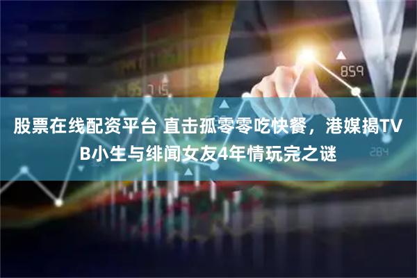 股票在线配资平台 直击孤零零吃快餐，港媒揭TVB小生与绯闻女友4年情玩完之谜