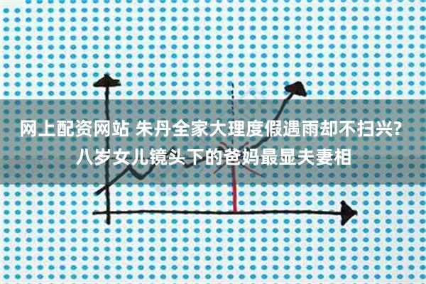 网上配资网站 朱丹全家大理度假遇雨却不扫兴? 八岁女儿镜头下的爸妈最显夫妻相