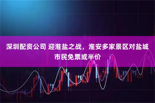深圳配资公司 迎淮盐之战，淮安多家景区对盐城市民免票或半价