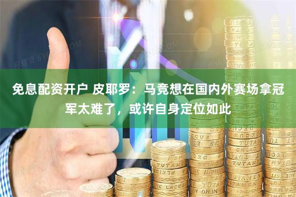 免息配资开户 皮耶罗：马竞想在国内外赛场拿冠军太难了，或许自身定位如此