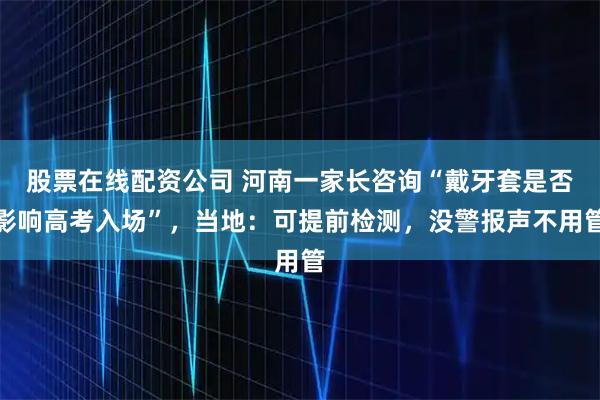 股票在线配资公司 河南一家长咨询“戴牙套是否影响高考入场”，当地：可提前检测，没警报声不用管