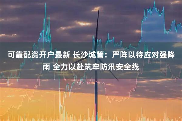可靠配资开户最新 长沙城管：严阵以待应对强降雨 全力以赴筑牢防汛安全线