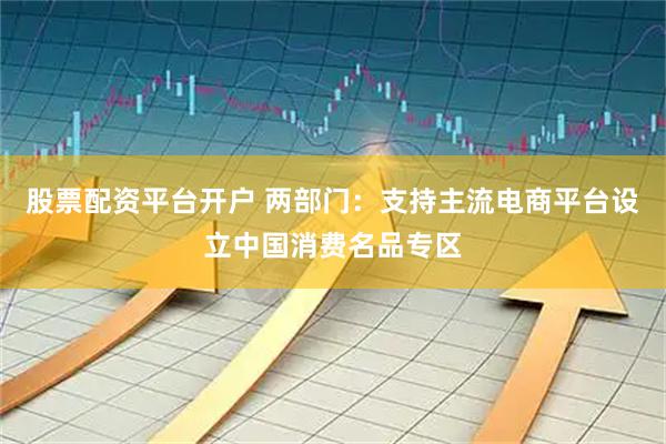 股票配资平台开户 两部门：支持主流电商平台设立中国消费名品专区