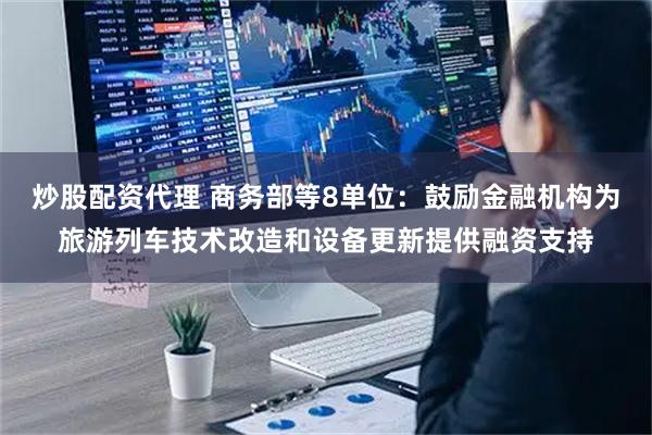 炒股配资代理 商务部等8单位：鼓励金融机构为旅游列车技术改造和设备更新提供融资支持