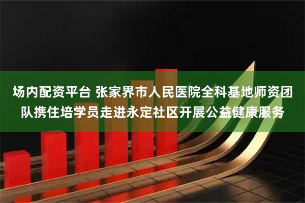 场内配资平台 张家界市人民医院全科基地师资团队携住培学员走进永定社区开展公益健康服务