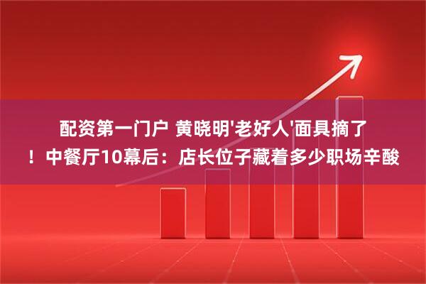 配资第一门户 黄晓明'老好人'面具摘了！中餐厅10幕后：店长位子藏着多少职场辛酸