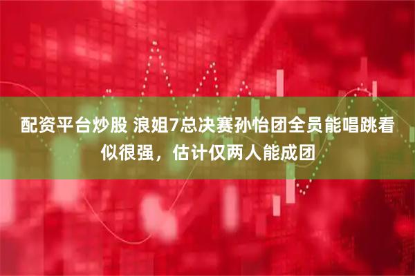 配资平台炒股 浪姐7总决赛孙怡团全员能唱跳看似很强，估计仅两人能成团