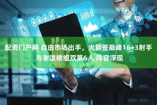 配资门户网 自由市场出手，火箭签巅峰16+3射手 与谢泼德组双第6人 阵容浮现