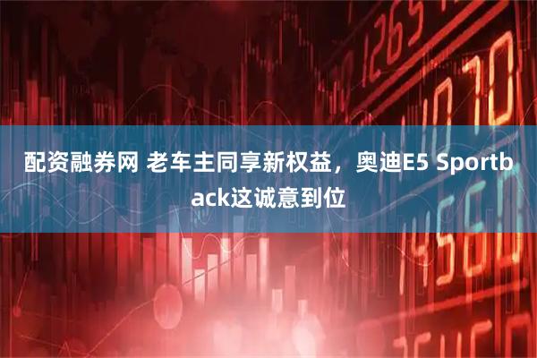 配资融券网 老车主同享新权益，奥迪E5 Sportback这诚意到位