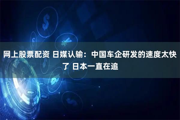 网上股票配资 日媒认输：中国车企研发的速度太快了 日本一直在追