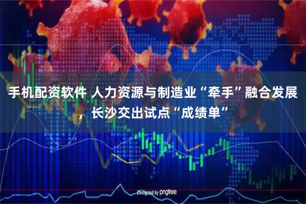 手机配资软件 人力资源与制造业“牵手”融合发展，长沙交出试点“成绩单”