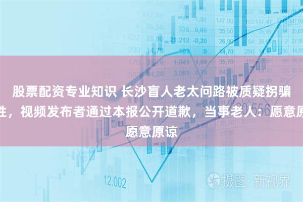 股票配资专业知识 长沙盲人老太问路被质疑拐骗女性，视频发布者通过本报公开道歉，当事老人：愿意原谅