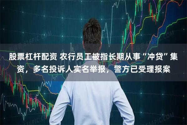 股票杠杆配资 农行员工被指长期从事“冲贷”集资，多名投诉人实名举报，警方已受理报案
